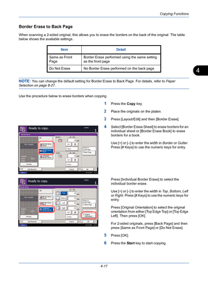 Page 139Copying Functions
4-17
4
Border Erase to Back Page
When scanning a 2-sided original, this allows you to erase the borders on the back of the original. The table 
below shows the available settings.
NOTE: You can change the default setting for Border Erase to Back Page. For details, refer to Paper 
Selection on page 8-27.
Use the procedure below to erase borders when copying.
1Press the Copy key.
2Place the originals on the platen.
3Press [Layout/Edit] and then [Border Erase].
4Select [Border Erase Sheet]...