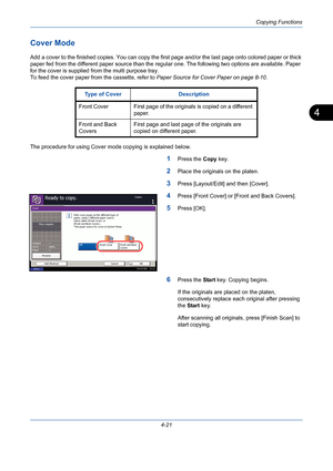 Page 143Copying Functions
4-21
4
Cover Mode
Add a cover to the finished copies. You can copy the first page and/or the last page onto colored paper or thick 
paper fed from the different paper source than the regular one. The following two options are available. Paper 
for the cover is supplied from the multi purpose tray.
To feed the cover paper from the cassette, refer to Paper Source for Cover Paper on page 8-10.
The procedure for using Cover mode copying is explained below.
1Press the Copy key.
2Place the...
