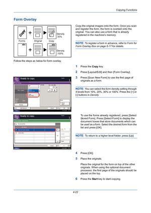 Page 144Copying Functions
4-22
Form Overlay
Copy the original images onto the form. Once you scan 
and register the form, the form is overlaid onto the 
original. You can also use a form that is already 
registered in the machines memory.
NOTE: To register a form in advance, refer to Form for 
Form Overlay Box on page 6-17 for details.
Follow the steps as below for form overlay.
1Press the Copy key.
2Press [Layout/Edit] and then [Form Overlay].
3Press [Scan New Form] to use the first page of 
originals as a...