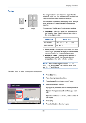 Page 148Copying Functions
4-26
Poster
For using this device to make copies larger than the 
maximum paper size, use Poster mode to separate and 
copy an enlarged image onto multiple pages.
The completed copies have overlapping areas. A single 
large page can be created by pasting those areas 
together.
Choose one of the following 3 enlargement settings:
•Copy size – The output paper size is chosen from 
the following sizes. Copy is enlarged according to 
the selected paper size.
•Zoom prioirty – Specify the...