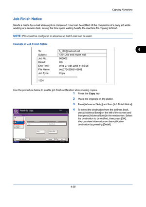 Page 161Copying Functions
4-39
4
Job Finish Notice
Sends a notice by e-mail when a job is completed. User can be notified of the completion of a copy job while 
working at a remote desk, saving the time spent waiting beside the machine for copying to finish.
NOTE: PC should be configured in advance so that E-mail can be used.
Example of Job Finish Notice
Use the procedure below to enable job finish notification when making copies.
1Press the Copy key.
2Place the originals on the platen.
3Press [Advanced Setup]...