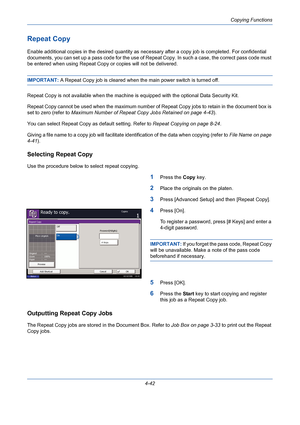 Page 164Copying Functions
4-42
Repeat Copy
Enable additional copies in the desired quantity as necessary after a copy job is completed. For confidential 
documents, you can set up a pass code for the use of Repeat Copy. In such a case, the correct pass code must 
be entered when using Repeat Copy or copies will not be delivered.
IMPORTANT: A Repeat Copy job is cleared when the main power switch is turned off.
Repeat Copy is not available when the machine is equipped with the optional Data Security Kit.
Repeat...