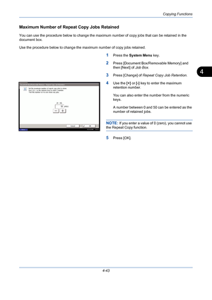 Page 165Copying Functions
4-43
4
Maximum Number of Repeat Copy Jobs Retained
You can use the procedure below to change the maximum number of copy jobs that can be retained in the 
document box.
Use the procedure below to change the maximum number of copy jobs retained.
1Press the System Menu key.
2Press [Document Box/Removable Memory] and 
then [Next] of Job Box.
3Press [Change] of Repeat Copy Job Retention.
4Use the [+] or [-] key to enter the maximum 
retention number.
You can also enter the number from the...