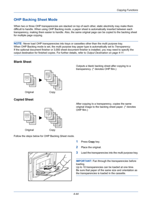 Page 166Copying Functions
4-44
OHP Backing Sheet Mode
When two or three OHP transparencies are stacked on top of each other, static electricity may make them 
difficult to handle. When using OHP Backing mode, a paper sheet is automatically inserted between each 
transparency, making them easier to handle. Also, the same original page can be copied to the backing sheet 
for multiple page copying.
NOTE: Never load OHP transparencies into trays or cassettes other than the multi purpose tray.
When OHP Backing mode...