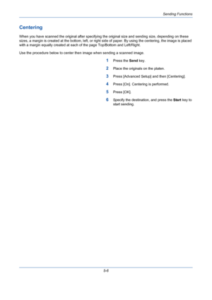 Page 174Sending Functions
5-6
Centering
When you have scanned the original after specifying the original size and sending size, depending on these 
sizes, a margin is created at the bottom, left, or right side of paper. By using the centering, the image is placed 
with a margin equally created at each of the page Top/Bottom and Left/Right.
Use the procedure below to center then image when sending a scanned image.
1Press the Send key.
2Place the originals on the platen.
3Press [Advanced Setup] and then...