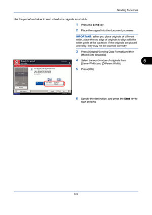 Page 177Sending Functions
5-9
5
Use the procedure below to send mixed size originals as a batch.
1Press the Send key.
2Place the original into the document processor.
IMPORTANT: When you place originals of different 
width, place the top edge of originals to align with the 
width guide at the backside. If the originals are placed 
unevenly, they may not be scanned correctly.
3Press [Original/Sending Data Format] and then 
[Mixed Size Originals].
4Select the combination of originals from 
[Same Width] and...