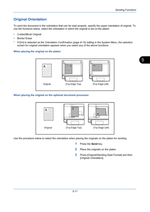 Page 179Sending Functions
5-11
5
Original Orientation
To send the document in the orientation that can be read properly, specify the upper orientation of original. To 
use the functions below, select the orientation in which the original is set on the platen.
• 2-sided/Book Original
• Border Erase
* If [On] is selected as the Orientation Confirmation (page 8-15) setting in the System Menu, the selection 
screen for original orientation appears when you select any of the above functions.
When placing the original...