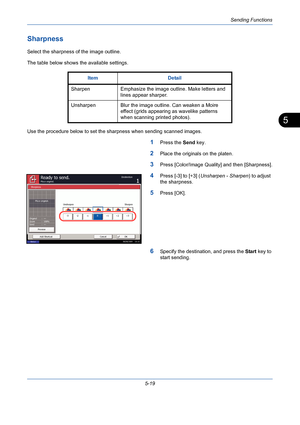 Page 187Sending Functions
5-19
5
Sharpness
Select the sharpness of the image outline.
The table below shows the available settings.
Use the procedure below to set the sharpness when sending scanned images.
1Press the Send key.
2Place the originals on the platen.
3Press [Color/Image Quality] and then [Sharpness].
4Press [-3] to [+3] (Unsharpen - Sharpen) to adjust 
the sharpness.
5Press [OK].
6Specify the destination, and press the Start key to 
start sending. Item Detail
Sharpen Emphasize the image outline. Make...