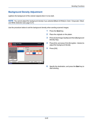 Page 188Sending Functions
5-20
Background Density Adjustment
Lightens the background of the colored original when it is too dark.
NOTE: You cannot adjust the background density if you selected [Black & White] in Color / Grayscale / Black 
and White Selection (see page 5-21). 
Use the procedure below to set the background density when sending scanned images.
1Press the Send key.
2Place the originals on the platen.
3Press [Color/Image Quality] and then [Background 
Density Adj.].
4Press [On], and press [1] to [5]...