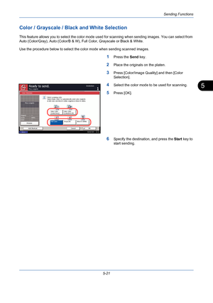 Page 189Sending Functions
5-21
5
Color / Grayscale / Black and White Selection
This feature allows you to select the color mode used for scanning when sending images. You can select from 
Auto (Color/Gray), Auto (Color/B & W), Full Color, Grayscale or Black & White.
Use the procedure below to select the color mode when sending scanned images.
1Press the Send key.
2Place the originals on the platen.
3Press [Color/Image Quality] and then [Color 
Selection].
4Select the color mode to be used for scanning.
5Press...
