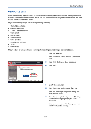 Page 190Sending Functions
5-22
Continuous Scan
When the multi-page originals cannot be placed in the document processor at one time, the originals can be 
scanned in separate batches and then sent as one job. With this function, originals can be scanned one after 
another until you press [Scan Finish].
Any of the following settings can be changed during scanning.
• Original Size selection
• Original Orientation
• 1-sided / 2-sided selection
• Scan density
• Image quality
• Scan resolution
• Color selection
•...