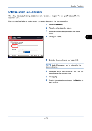 Page 193Sending Functions
5-25
5
Enter Document Name/File Name
This setting allows you to assign a document name to scanned images. You can specify a default for the 
document name. 
Use the procedure below to assign names to scanned documents that you are sending.
1Press the Send key.
2Place the originals on the platen.
3Press [Advanced Setup] and then [File Name 
Entry].
4Press [File Name].
5Enter the document name, and press [OK].
NOTE: Up to 32 characters can be entered for the 
document name.
6Press [Job...