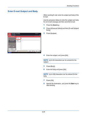 Page 194Sending Functions
5-26
Enter E-mail Subject and Body
When sending E-mail, enter the subject and body of the 
E-mail.
Use the procedure below to enter the subject and body 
for an E-mail message and then send the E-mail.
1Press the Send key.
2Press [Advanced Setup] and then [E-mail Subject/
Body].
3Press [Subject].
4Enter the subject, and press [OK].
NOTE: Up to 60 characters can be entered for the 
subject.
5Press [Body].
6Enter the body and press [OK].
NOTE: Up to 500 characters can be entered for the...