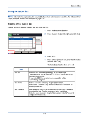 Page 202Document Box
6-2
Using a Custom Box 
NOTE: In the following explanation, it is assumed that user login administration is enabled. For details on User 
Logon privileges, refer to User Privileges on page 3-40.
Creating a New Custom Box
Use the procedure below to create a new box in the user box.
1Press the Document Box key.
2Press [Custom Box] and then [Register/Edit Box].
3Press [Add].
4Press [Change] for each item, enter the information 
and then press [OK]. 
The table below lists the items to be set....