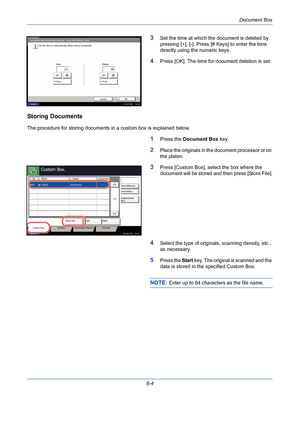 Page 204Document Box
6-4
3Set the time at which the document is deleted by 
pressing [+], [-]. Press [# Keys] to enter the time 
directly using the numeric keys.
4Press [OK]. The time for document deletion is set.
Storing Documents
The procedure for storing documents in a custom box is explained below.
1Press the Document Box key.
2Place the originals in the document processor or on 
the platen.
3Press [Custom Box], select the box where the 
document will be stored and then press [Store File].
4Select the type...