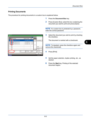 Page 205Document Box
6-5
6
Printing Documents
The procedure for printing documents in a custom box is explained below.
1Press the Document Box key.
2Press [Custom Box], select the box containing the 
document you want to print and press [Open].
NOTE: If a custom box is protected by a password, 
enter the correct password.
3Select the document you wish to print by checking 
the checkbox.
The document is marked with a checkmark.
NOTE: To deselect, press the checkbox again and 
remove the checkmark.
4Press...