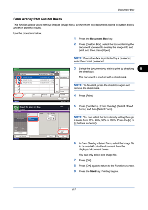 Page 207Document Box
6-7
6
Form Overlay from Custom Boxes
This function allows you to retrieve images (image files), overlay them into documents stored in custom boxes 
and then print the results. 
Use the procedure below.
1Press the Document Box key.
2Press [Custom Box], select the box containing the 
document you want to overlay the image into and 
print, and then press [Open].
NOTE: If a custom box is protected by a password, 
enter the correct password.
3Select the document you wish to print by checking 
the...