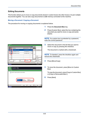 Page 208Document Box
6-8
Editing Documents
This function allows you to move or copy documents stored in custom boxes into other boxes or to join multiple 
documents together. You can also copy documents to USB memory connected to this machine.
Moving a Document / Copying a Document
The procedure for moving or copying documents is explained below.
1Press the Document Box key.
2Press [Custom Box], select the box containing the 
document you want to move or copy and press 
[Open].
NOTE: If a custom box is protected...