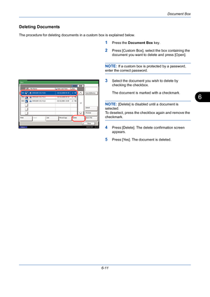 Page 211Document Box
6-11
6
Deleting Documents
The procedure for deleting documents in a custom box is explained below.
1Press the Document Box key.
2Press [Custom Box], select the box containing the 
document you want to delete and press [Open].
NOTE: If a custom box is protected by a password, 
enter the correct password.
3Select the document you wish to delete by 
checking the checkbox.
The document is marked with a checkmark.
NOTE: [Delete] is disabled until a document is 
selected.
To deselect, press the...