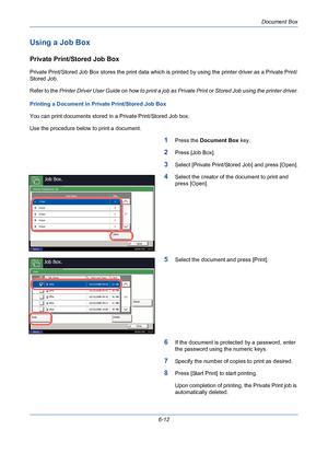 Page 212Document Box
6-12
Using a Job Box
Private Print/Stored Job Box
Private Print/Stored Job Box stores the print data which is printed by using the printer driver as a Private Print/
Stored Job. 
Refer to the Printer Driver User Guide on how to print a job as Private Print or Stored Job using the printer driver.
Printing a Document in Private Print/Stored Job Box
You can print documents stored in a Private Print/Stored Job box.
Use the procedure below to print a document.
1Press the Document Box key.
2Press...