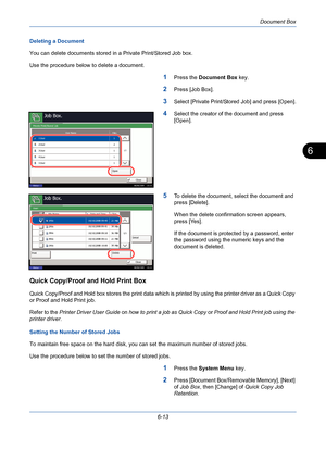 Page 213Document Box
6-13
6
Deleting a Document
You can delete documents stored in a Private Print/Stored Job box.
Use the procedure below to delete a document.
1Press the Document Box key.
2Press [Job Box].
3Select [Private Print/Stored Job] and press [Open].
4Select the creator of the document and press 
[Open].
5To delete the document, select the document and 
press [Delete].
When the delete confirmation screen appears, 
press [Yes].
If the document is protected by a password, enter 
the password using the...