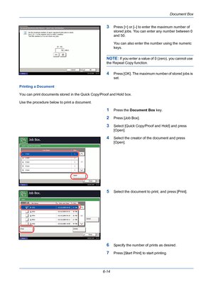 Page 214Document Box
6-14
3Press [+] or [–] to enter the maximum number of 
stored jobs. You can enter any number between 0 
and 50.
You can also enter the number using the numeric 
keys. 
NOTE: If you enter a value of 0 (zero), you cannot use 
the Repeat Copy function.
4Press [OK]. The maximum number of stored jobs is 
set.
Printing a Document
You can print documents stored in the Quick Copy/Proof and Hold box.
Use the procedure below to print a document.
1Press the Document Box key.
2Press [Job Box].
3Select...