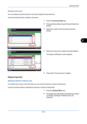 Page 215Document Box
6-15
6
Deleting a Document
You can delete documents stored in the Quick Copy/Proof and Hold box.
Use the procedure below to delete a document.
1Press the Document Box key.
2Press [Job Box], [Quick Copy/Proof and Hold], then 
[Open].
3Select the creator of the document and press 
[Open].
4Select the document to delete and press [Delete].
The delete confirmation screen appears.
5Press [Yes]. The document is deleted.
Repeat Copy Box
Setting the Number of Stored Jobs
To maintain free space on...