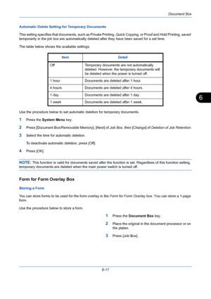 Page 217Document Box
6-17
6
Automatic Delete Setting for Temporary Documents
This setting specifies that documents, such as Private Printing, Quick Copying, or Proof and Hold Printing, saved 
temporarily in the job box are automatically deleted after they have been saved for a set time. 
The table below shows the available settings.
Use the procedure below to set automatic deletion for temporary documents.
1Press the System Menu key.
2Press [Document Box/Removable Memory], [Next] of Job Box, then [Change] of...
