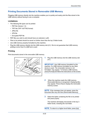 Page 220Document Box
6-20
Printing Documents Stored in Removable USB Memory
Plugging USB memory directly into the machine enables you to quickly and easily print the files stored in the 
USB memory without having to use a computer.
Limitations
• The following file types can be printed:
• PDF file (Version 1.5)
• TIFF file (TIFF V6/TTN2 format)
• JPEG file
• XPS file
• Encrypted PDF file
• PDF files you wish to print should have an extension (.pdf).
• Files to be printed should be saved no further down than the...