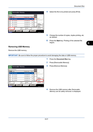 Page 221Document Box
6-21
6
4Select the file to be printed and press [Print].
5Change the number of copies, duplex printing, etc. 
as desired.
6Press the Start key. Printing of the selected file 
begins.
Removing USB Memory
Remove the USB memory.
IMPORTANT: Be sure to follow the proper procedure to avoid damaging the data or USB memory.
1Press the Document Box key.
2Press [Removable Memory].
3Press [Remove Memory].
4Remove the USB memory after Removable 
Memory can be safely removed. is displayed....