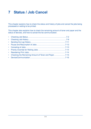 Page 2237-1
7 Status / Job Cancel
This chapter explains how to check the status and history of jobs and cancel the jobs being 
processed or waiting to be printed.
This chapter also explains how to check the remaining amount of toner and paper and the 
status of devices, and how to cancel the fax communication.
• Checking Job Status ...........................................................................7-2
• Checking Job History ..........................................................................7-9
•...