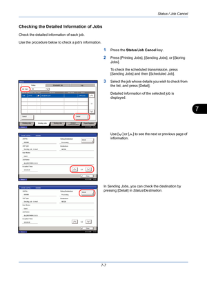 Page 229Status / Job Cancel
7-7
7
Checking the Detailed Information of Jobs
Check the detailed information of each job.
Use the procedure below to check a jobs information.
1Press the Status/Job Cancel key.
2Press [Printing Jobs], [Sending Jobs], or [Storing 
Jobs].
To check the scheduled transmission, press 
[Sending Jobs] and then [Scheduled Job].
3Select the job whose details you wish to check from 
the list, and press [Detail].
Detailed information of the selected job is 
displayed.
Use [ ] or [ ] to see the...