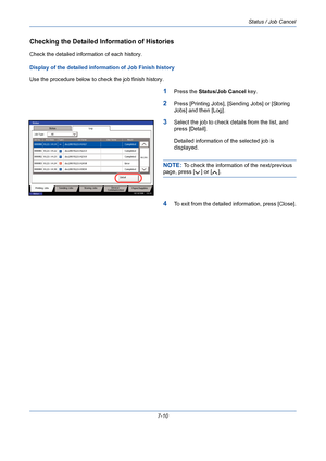 Page 232Status / Job Cancel
7-10
Checking the Detailed Information of Histories
Check the detailed information of each history.
Display of the detailed information of Job Finish history
Use the procedure below to check the job finish history.
1Press the Status/Job Cancel key.
2Press [Printing Jobs], [Sending Jobs] or [Storing 
Jobs] and then [Log].
3Select the job to check details from the list, and 
press [Detail].
Detailed information of the selected job is 
displayed.
NOTE: To check the information of the...