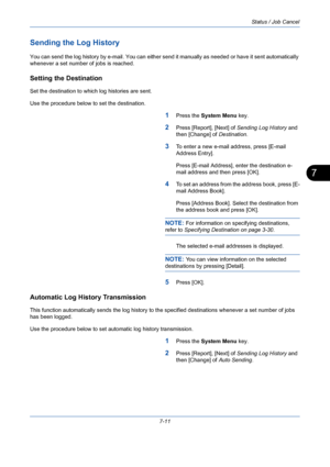 Page 233Status / Job Cancel
7-11
7
Sending the Log History
You can send the log history by e-mail. You can either send it manually as needed or have it sent automatically 
whenever a set number of jobs is reached.
Setting the Destination
Set the destination to which log histories are sent. 
Use the procedure below to set the destination.
1Press the System Menu key.
2Press [Report], [Next] of Sending Log History and 
then [Change] of Destination.
3To enter a new e-mail address, press [E-mail 
Address Entry]....