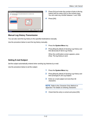 Page 234Status / Job Cancel
7-12
3Press [On] and enter the number of jobs in the log 
history print by using [+]/[-] or the numeric keys. 
You can enter any number between 1 and 1500.
4Press [OK].
Manual Log History Transmission
You can also send the log history to the specified destinations manually. 
Use the procedure below to send the log history manually.
1Press the System Menu key.
2Press [Report], [Next] of Sending Log History and 
then [Execute] of Send Log History. 
When the confirmation screen appears,...