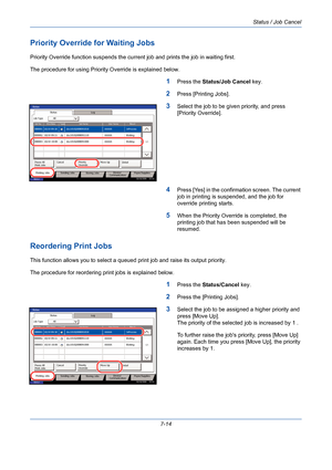 Page 236Status / Job Cancel
7-14
Priority Override for Waiting Jobs
Priority Override function suspends the current job and prints the job in waiting first.
The procedure for using Priority Override is explained below.
1Press the Status/Job Cancel key.
2Press [Printing Jobs].
3Select the job to be given priority, and press 
[Priority Override]. 
4Press [Yes] in the confirmation screen. The current 
job in printing is suspended, and the job for 
override printing starts.
5When the Priority Override is completed,...