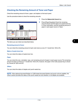Page 237Status / Job Cancel
7-15
7
Checking the Remaining Amount of Toner and Paper
Check the remaining amount of toner, paper, and staples on the touch panel.
Use the procedure below to check the remaining amounts.
1Press the Status/Job Cancel key.
2Press [Paper/Supplies].Check the remaining 
amount of toner and the status of a waste toner box 
in Toner Information, and the remaining amount of 
paper in each paper source in Paper.
The items you can check are described below.
Remaining amount of toner
You can...