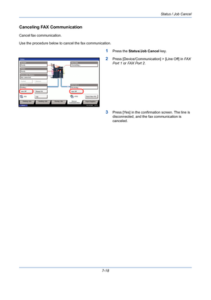 Page 240Status / Job Cancel
7-18
Canceling FAX Communication
Cancel fax communication.
Use the procedure below to cancel the fax communication.
1Press the Status/Job Cancel key.
2Press [Device/Communication] > [Line Off] in FAX 
Port 1 or FAX Port 2.
3Press [Yes] in the confirmation screen. The line is 
disconnected, and the fax communication is 
canceled.
Overwriting... Scanner
Ready. Printer
Not connected. Removable MemoryHard Disk

Format Remove
Line Off Manual RX FAX Port 1
Log FAXCheck New FAX i-FAX FAX...