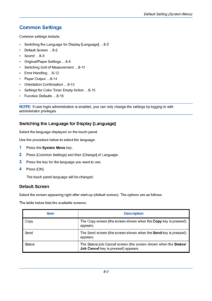 Page 242Default Setting (System Menu)
8-2
Common Settings
Common settings include;
• Switching the Language for Display [Language] …8-2
• Default Screen …8-2
• Sound …8-3
• Original/Paper Settings …8-4
• Switching Unit of Measurement …8-11
• Error Handling …8-12
• Paper Output …8-14
• Orientation Confirmation …8-15
• Settings for Color Toner Empty Action …8-15
• Function Defaults …8-15
NOTE: If user login administration is enabled, you can only change the settings by logging in with 
administrator privileges....