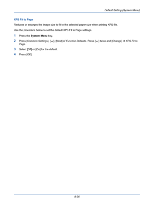 Page 266Default Setting (System Menu)
8-26 XPS Fit to Page
Reduces or enlarges the image size to fit to the selected paper size when printing XPS file.
Use the procedure below to set the default XPS Fit to Page settings.
1Press the System Menu key.
2Press [Common Settings], [ ], [Next] of Function Defaults. Press [ ] twice and [Change] of XPS Fit to 
Page.
3Select [Off] or [On] for the default.
4Press [OK].
Downloaded From ManualsPrinter.com Manuals 