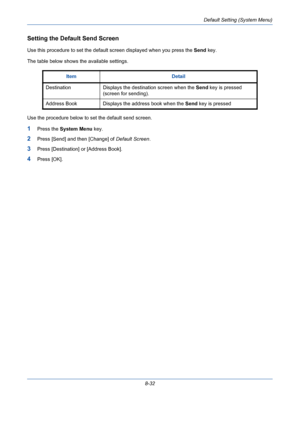 Page 272Default Setting (System Menu)
8-32
Setting the Default Send Screen
Use this procedure to set the default screen displayed when you press the Send key.
The table below shows the available settings.
Use the procedure below to set the default send screen.
1Press the System Menu key.
2Press [Send] and then [Change] of Default Screen.
3Press [Destination] or [Address Book].
4Press [OK].Item Detail
Destination Displays the destination screen when the Send key is pressed 
(screen for sending).
Address Book...