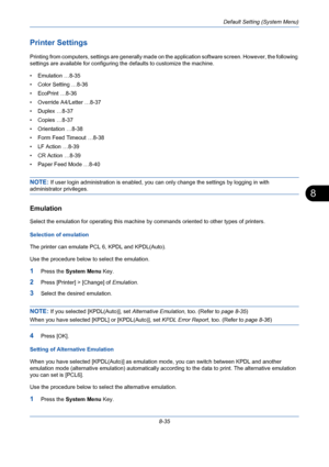 Page 275Default Setting (System Menu)
8-35
8
Printer Settings
Printing from computers, settings are generally made on the application software screen. However, the following 
settings are available for configuring the defaults to customize the machine.
• Emulation …8-35
• Color Setting …8-36
• EcoPrint …8-36
• Override A4/Letter …8-37
• Duplex …8-37
• Copies …8-37
• Orientation …8-38
• Form Feed Timeout …8-38
• LF Action …8-39
• CR Action …8-39
• Paper Feed Mode …8-40
NOTE: If user login administration is...