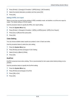 Page 276Default Setting (System Menu)
8-36
2Press [Printer] > [Change] of Emulation > [KPDL(Auto)] > [Alt Emulation].
3Select the desired alternative emulation and then press [OK].
4Press [OK].
Setting of KPDL error report
When an error has occurred during printing in KPDL emulation mode, set whether or not the error report is 
output. The default setting is Off (not output).
Use the procedure below to specify the KPDL error report setting.
1Press the System Menu Key.
2Press [Printer] > [Change] of Emulation >...