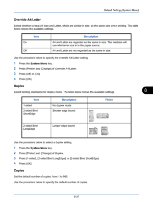 Page 277Default Setting (System Menu)
8-37
8
Override A4/Letter
Select whether to treat A4 size and Letter, which are similar in size, as the same size when printing. The table 
below shows the available settings.
Use the procedure below to specify the override A4/Letter setting.
1Press the System Menu key.
2Press [Printer] and [Change] of Override A4/Letter.
3Press [Off] or [On].
4Press [OK].
Duplex
Select binding orientation for duplex mode. The table below shows the available settings.
Use the procedure below...