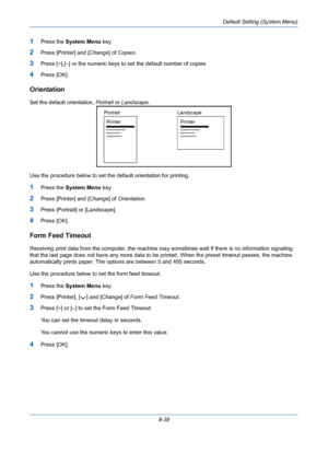 Page 278Default Setting (System Menu)
8-38
1Press the System Menu key.
2Press [Printer] and [Change] of Copies.
3Press [+],[–] or the numeric keys to set the default number of copies. 
4Press [OK].
Orientation
Set the default orientation, Portrait or Landscape.
Use the procedure below to set the default orientation for printing.
1Press the System Menu key.
2Press [Printer] and [Change] of Orientation.
3Press [Portrait] or [Landscape].
4Press [OK].
Form Feed Timeout
Receiving print data from the computer, the...