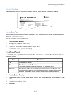 Page 282Default Setting (System Menu)
8-42 Network Status Page 
Check the information including network interface firmware version, network address and protocol.
Service Status Page
More detailed information is available than on the Status Page. Service personnel usually print the service status 
pages for maintenance purpose.
Use the procedure below to print a report.
1Press the System Menu key.
2Press [Report] and [Next] of Print Report.
3Press [Print] for the report you want to print. Printing starts.
A...