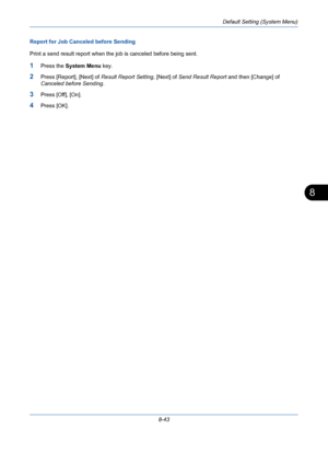 Page 283Default Setting (System Menu)
8-43
8
Report for Job Canceled before Sending
Print a send result report when the job is canceled before being sent.
1Press the System Menu key.
2Press [Report], [Next] of Result Report Setting, [Next] of Send Result Report and then [Change] of 
Canceled before Sending.
3Press [Off], [On]. 
4Press [OK].
Downloaded From ManualsPrinter.com Manuals 