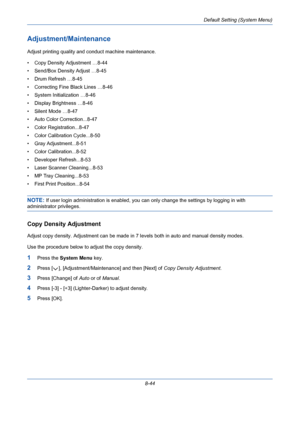 Page 284Default Setting (System Menu)
8-44
Adjustment/Maintenance
Adjust printing quality and conduct machine maintenance. 
• Copy Density Adjustment …8-44
• Send/Box Density Adjust …8-45
• Drum Refresh …8-45
• Correcting Fine Black Lines …8-46
• System Initialization …8-46
• Display Brightness …8-46
• Silent Mode …8-47
• Auto Color Correction...8-47
• Color Registration...8-47
• Color Calibration Cycle...8-50
• Gray Adjustment...8-51
• Color Calibration...8-52
• Developer Refresh...8-53
• Laser Scanner...