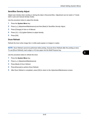Page 285Default Setting (System Menu)
8-45
8
Send/Box Density Adjust
Adjust scan density when sending or storing the data in Document Box. Adjustment can be made in 7 levels 
both in auto and manual density modes.
Use the procedure below to adjust the density.
1Press the System Menu key.
2Press [ ], [Adjustment/Maintenance] and then [Next] of Send/Box Density Adjust..
3Press [Change] of Auto or of Manual.
4Press [-3] - [+3] (Lighter-Darker) to adjust density.
5Press [OK].
Drum Refresh
Refresh the drum when image...