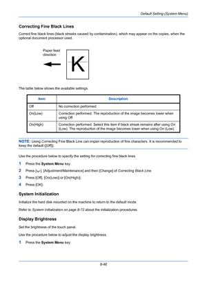 Page 286Default Setting (System Menu)
8-46
Correcting Fine Black Lines
Correct fine black lines (black streaks caused by contamination), which may appear on the copies, when the 
optional document processor used. 
The table below shows the available settings.
NOTE: Using Correcting Fine Black Line can impair reproduction of fine characters. It is recommended to 
keep the default ([Off]).
Use the procedure below to specify the setting for correcting fine black lines.
1Press the System Menu key.
2Press [ ],...